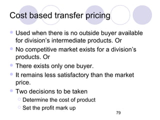 79
Cost based transfer pricing
 Used when there is no outside buyer available
for division’s intermediate products. Or
 No competitive market exists for a division’s
products. Or
 There exists only one buyer.
 It remains less satisfactory than the market
price.
 Two decisions to be taken
 Determine the cost of product
 Set the profit mark up
 