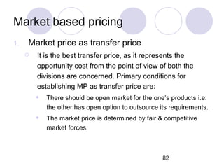 82
Market based pricing
1. Market price as transfer price
 It is the best transfer price, as it represents the
opportunity cost from the point of view of both the
divisions are concerned. Primary conditions for
establishing MP as transfer price are:
 There should be open market for the one’s products i.e.
the other has open option to outsource its requirements.
 The market price is determined by fair & competitive
market forces.
 