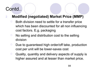 84
Contd..
2 Modified (negotiated) Market Price (MMP)
 Both division need to settle for a transfer price
which has been discounted for all non influencing
cost factors. E.g. packaging
 No selling and distribution cost to the selling
division
 Due to guaranteed high order/off take, production
cost per unit will be lower-saves cost
 Quality, quantity and delivery aspects of supply is
higher assured and at lesser than market price.
 