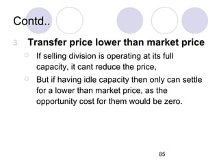85
Contd..
3 Transfer price lower than market price
 If selling division is operating at its full
capacity, it cant reduce the price,
 But if having idle capacity then only can settle
for a lower than market price, as the
opportunity cost for them would be zero.
 