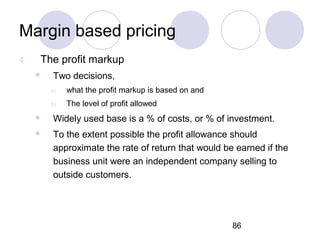 86
Margin based pricing
4 The profit markup
 Two decisions,
a) what the profit markup is based on and
b) The level of profit allowed
 Widely used base is a % of costs, or % of investment.
 To the extent possible the profit allowance should
approximate the rate of return that would be earned if the
business unit were an independent company selling to
outside customers.
 