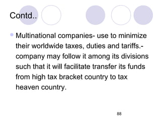 88
Contd..
Multinational companies- use to minimize
their worldwide taxes, duties and tariffs.-
company may follow it among its divisions
such that it will facilitate transfer its funds
from high tax bracket country to tax
heaven country.
 
