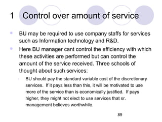 89
1 Control over amount of service
 BU may be required to use company staffs for services
such as Information technology and R&D.
 Here BU manager cant control the efficiency with which
these activities are performed but can control the
amount of the service received. Three schools of
thought about such services:
1. BU should pay the standard variable cost of the discretionary
services. If it pays less than this, it will be motivated to use
more of the service than is economically justified. If pays
higher, they might not elect to use services that sr.
management believes worthwhile.
 