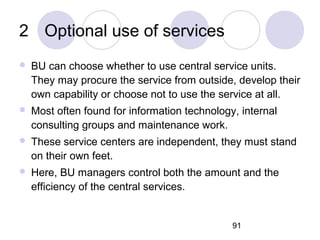 91
2 Optional use of services
 BU can choose whether to use central service units.
They may procure the service from outside, develop their
own capability or choose not to use the service at all.
 Most often found for information technology, internal
consulting groups and maintenance work.
 These service centers are independent, they must stand
on their own feet.
 Here, BU managers control both the amount and the
efficiency of the central services.
 