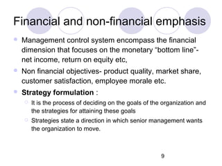 9
Financial and non-financial emphasis
 Management control system encompass the financial
dimension that focuses on the monetary “bottom line”-
net income, return on equity etc,
 Non financial objectives- product quality, market share,
customer satisfaction, employee morale etc.
 Strategy formulation :
 It is the process of deciding on the goals of the organization and
the strategies for attaining these goals
 Strategies state a direction in which senior management wants
the organization to move.
 