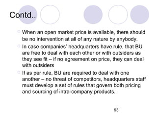 93
Contd..
 When an open market price is available, there should
be no intervention at all of any nature by anybody.
 In case companies’ headquarters have rule, that BU
are free to deal with each other or with outsiders as
they see fit – if no agreement on price, they can deal
with outsiders
 If as per rule, BU are required to deal with one
another – no threat of competitors, headquarters staff
must develop a set of rules that govern both pricing
and sourcing of intra-company products.
 