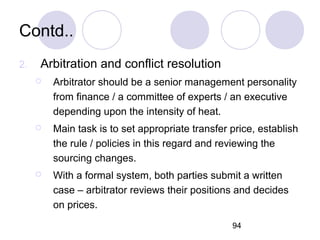 94
Contd..
2. Arbitration and conflict resolution
 Arbitrator should be a senior management personality
from finance / a committee of experts / an executive
depending upon the intensity of heat.
 Main task is to set appropriate transfer price, establish
the rule / policies in this regard and reviewing the
sourcing changes.
 With a formal system, both parties submit a written
case – arbitrator reviews their positions and decides
on prices.
 