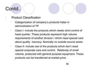 96
Contd..
3 Product Classification
 Categorization of company’s products helps in
administration of TP
 Class I- include the products which needs strict control of
head quarter. These products represent high volume
requirements of another division / which need special care
about quality /secrecy. Normally no outside source exists
 Class II- include rest of the products which don’t need
special corporate care and control. Relatively of small
volume, produced with general purpose equipment. These
products can be transferred at market price.
 