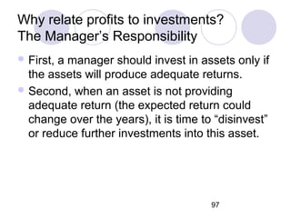 97
Why relate profits to investments?
The Manager’s Responsibility
 First, a manager should invest in assets only if
the assets will produce adequate returns.
 Second, when an asset is not providing
adequate return (the expected return could
change over the years), it is time to “disinvest”
or reduce further investments into this asset.
 