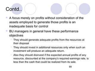 99
Contd..
 A focus merely on profits without consideration of the
assets employed to generate those profits is an
inadequate basis for control
 BU managers in general have these performance
objectives
 They should generate adequate profits from the resources at
their disposal
 They should invest in additional resources only when such an
investment will produce an adequate return.
 Also they should disinvest if the expected annual profits of any
resource, discounted at the company’s required earnings rate, is
less than the cash that could be realized from its sale.
 