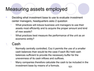 101
Measuring assets employed
 Deciding what investment base to use to evaluate investment
center managers, headquarters asks 2 question
 What practices will induce business unit managers to use their
assets most efficiently and to acquire the proper amount and kind
of new assets?
 What practices best measure the performance of the unit as an
economic entity?
1. Cash
 Normally centrally controlled, Coz it permits the use of a smaller
cash balances than would be the case if each BU held cash
balances sufficient to provide the necessary buffer for the
unevenness of its cash inflows and outflows.
 Many companies therefore calculate the cash to be included in the
investment base by means of a formula.
 