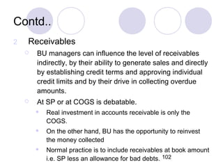 102
Contd..
2 Receivables
 BU managers can influence the level of receivables
indirectly, by their ability to generate sales and directly
by establishing credit terms and approving individual
credit limits and by their drive in collecting overdue
amounts.
 At SP or at COGS is debatable.
 Real investment in accounts receivable is only the
COGS.
 On the other hand, BU has the opportunity to reinvest
the money collected
 Normal practice is to include receivables at book amount
i.e. SP less an allowance for bad debts.
 