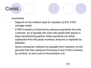 103
Contd..
3. Inventories
 Depend on the method used for valuation (LIFO, FIFO,
average costs)
 If WIP inventory is financed by advance payments from the
customer, as is typically the case with goods that require a
long manufacturing period, these payments are either
subtracted from the gross inventory amounts or reported as
liabilities.
 Some companies subtract A/c payable from inventory on the
grounds that they represent financing of part of the inventory
by vendors, at zero cost to the business unit.
 