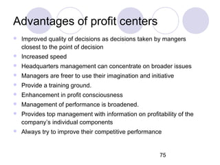 75
Advantages of profit centers
 Improved quality of decisions as decisions taken by mangers
closest to the point of deci...