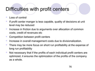 76
Difficulties with profit centers
 Loss of control
 If profit center manger is less capable, quality of decisions at u...