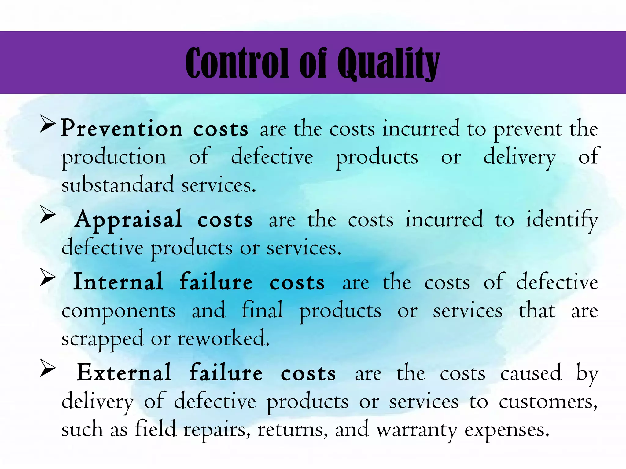 Control of Quality
Prevention costs are the costs incurred to prevent the
production of defective products or delivery of
substandard services.
 Appraisal costs are the costs incurred to identify
defective products or services.
 Internal failure costs are the costs of defective
components and final products or services that are
scrapped or reworked.
 External failure costs are the costs caused by
delivery of defective products or services to customers,
such as field repairs, returns, and warranty expenses.
 