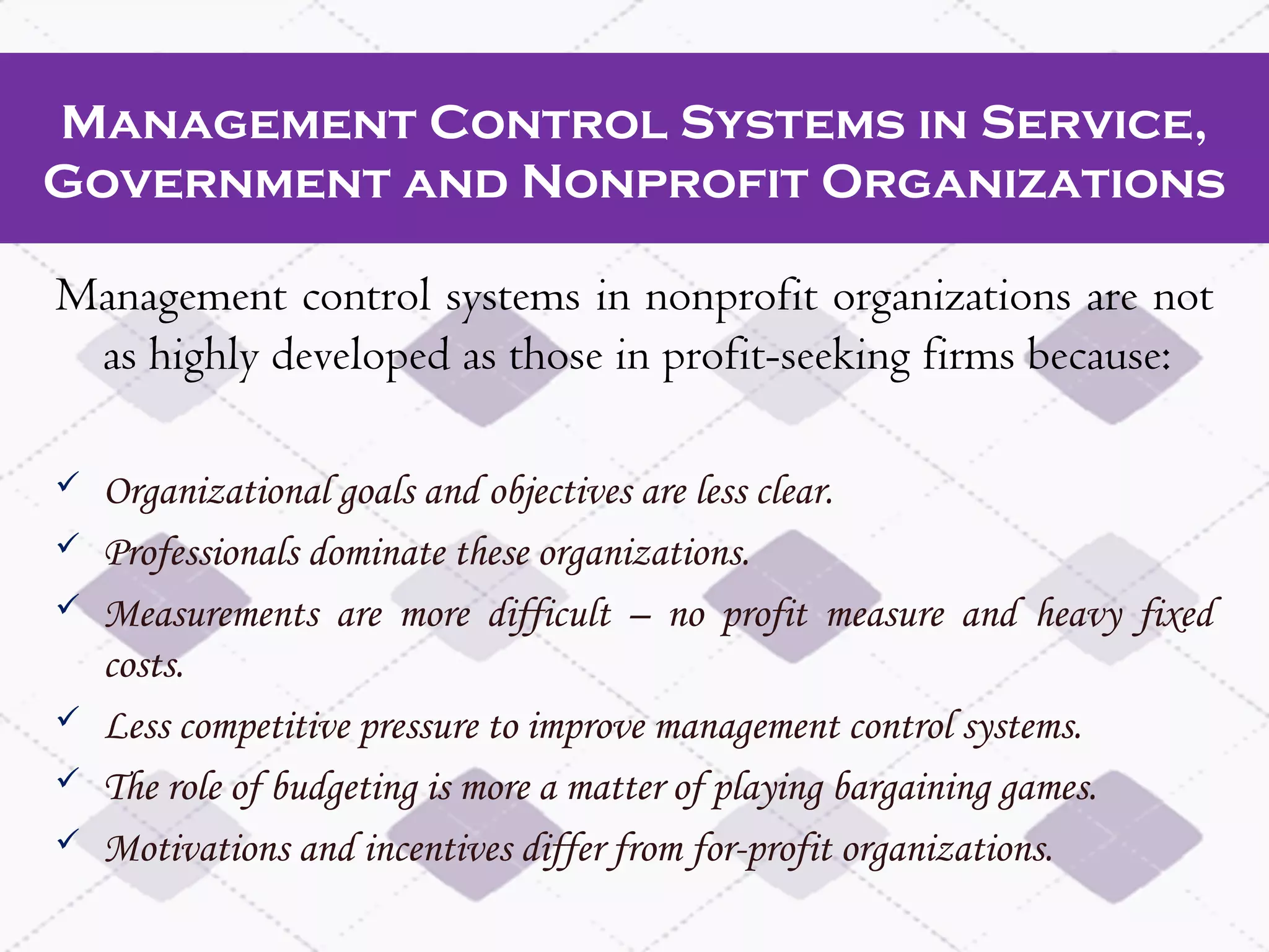 Management Control Systems in Service,
Government and Nonprofit Organizations
Management control systems in nonprofit organizations are not
as highly developed as those in profit-seeking firms because:
 Organizational goals and objectives are less clear.
 Professionals dominate these organizations.
 Measurements are more difficult – no profit measure and heavy fixed
costs.
 Less competitive pressure to improve management control systems.
 The role of budgeting is more a matter of playing bargaining games.
 Motivations and incentives differ from for-profit organizations.
 
