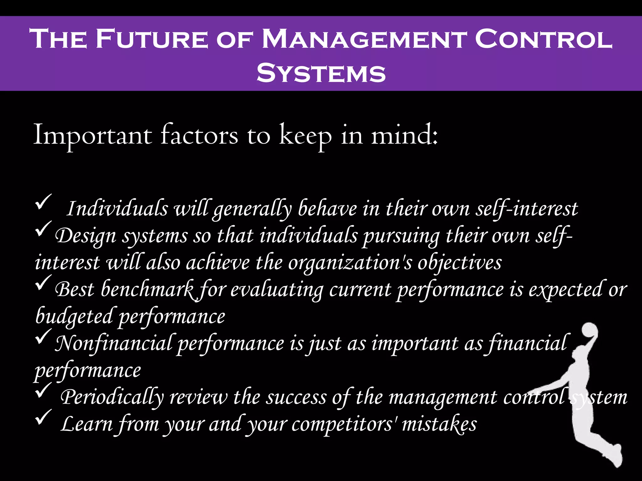 The Future of Management Control
Systems
Important factors to keep in mind:
 Individuals will generally behave in their own self-interest
Design systems so that individuals pursuing their own self-
interest will also achieve the organization's objectives
Best benchmark for evaluating current performance is expected or
budgeted performance
Nonfinancial performance is just as important as financial
performance
 Periodically review the success of the management control system
 Learn from your and your competitors' mistakes
 