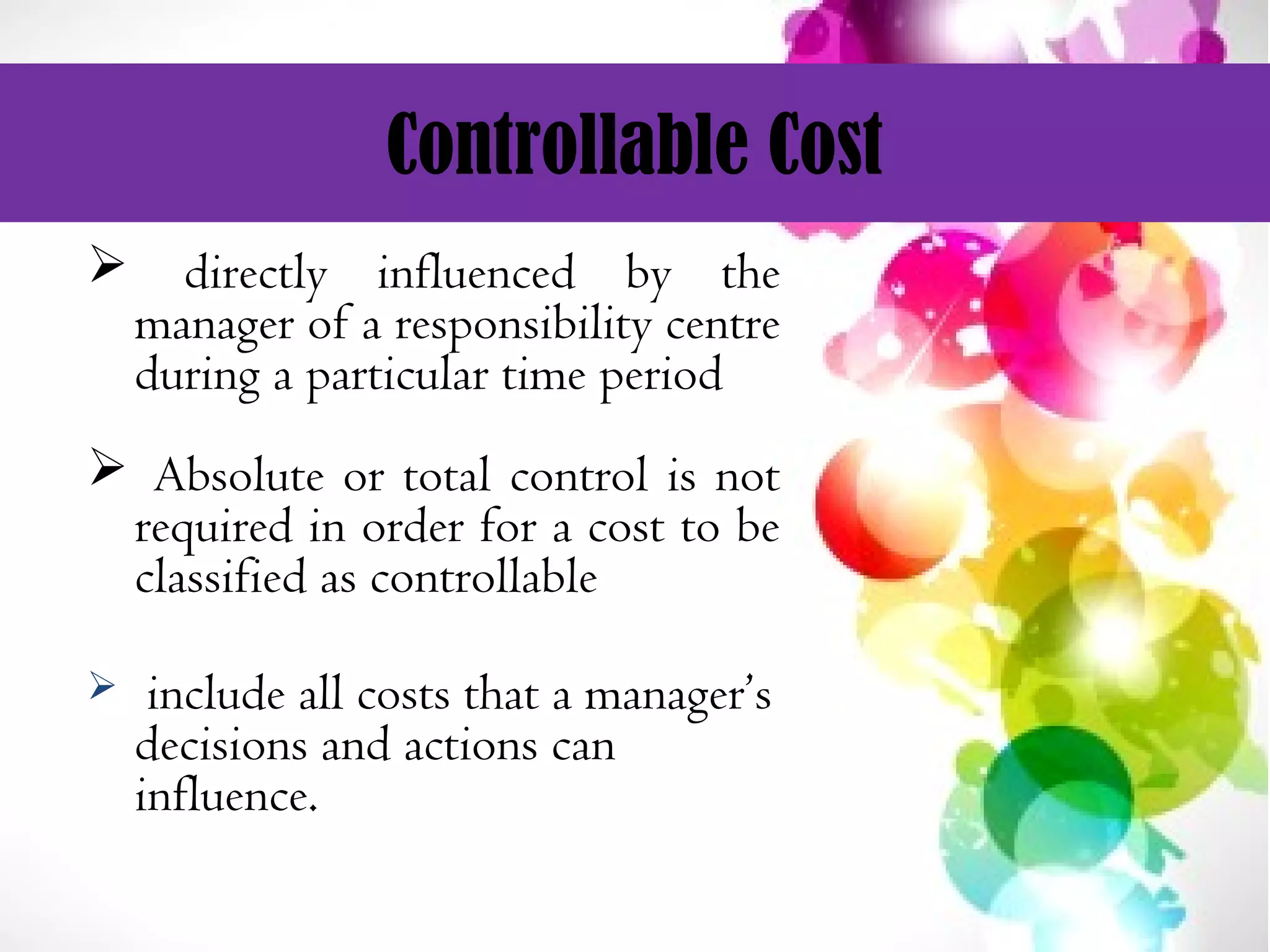 Controllable Cost
 directly influenced by the
manager of a responsibility centre
during a particular time period
 Absolute or total control is not
required in order for a cost to be
classified as controllable
 include all costs that a manager’s
decisions and actions can
influence.
 