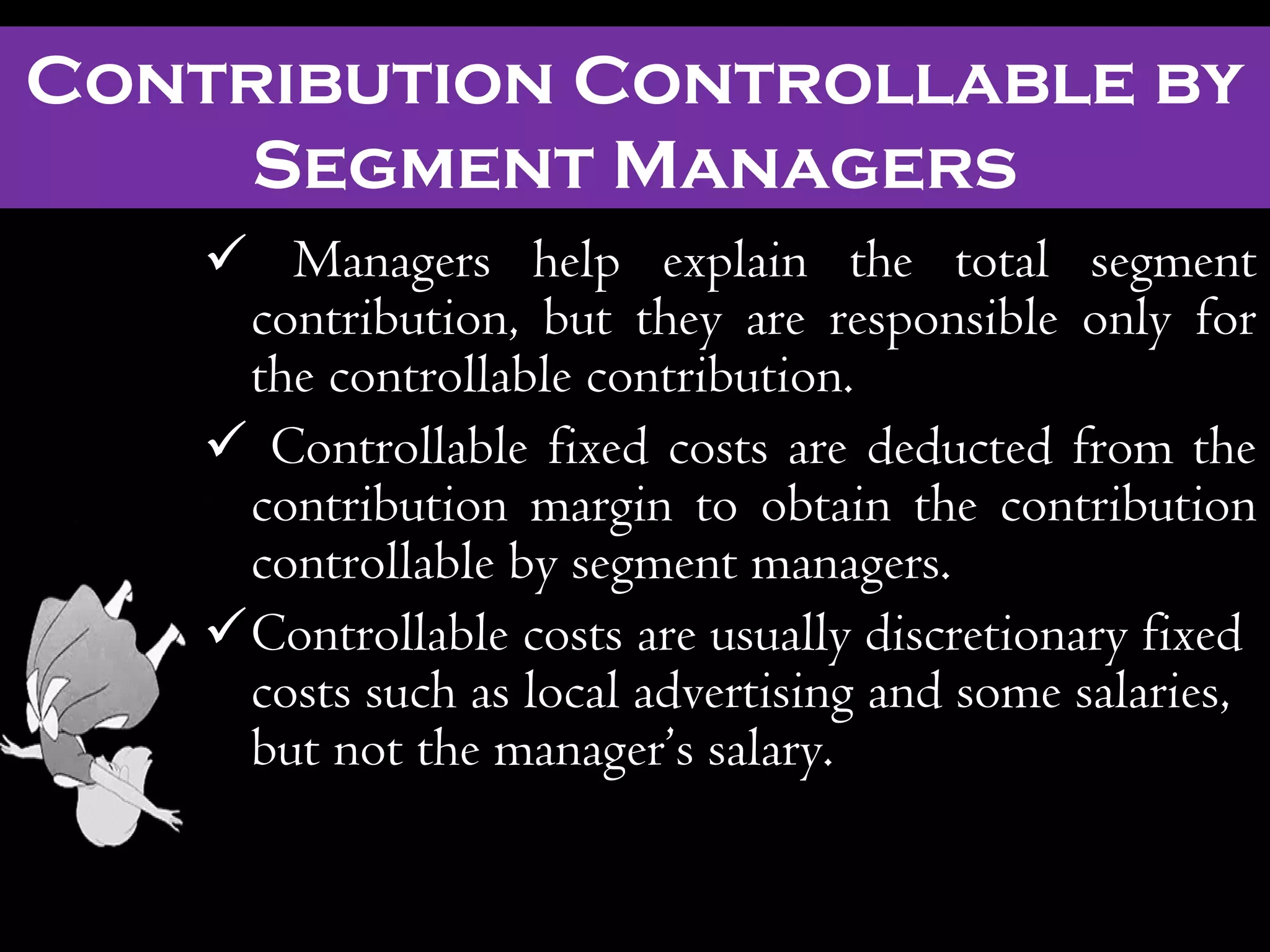  Managers help explain the total segment
contribution, but they are responsible only for
the controllable contribution.
 Controllable fixed costs are deducted from the
contribution margin to obtain the contribution
controllable by segment managers.
Controllable costs are usually discretionary fixed
costs such as local advertising and some salaries,
but not the manager’s salary.
Contribution Controllable by
Segment Managers
 