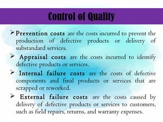 Control of Quality
Prevention costs are the costs incurred to prevent the
production of defective products or delivery of
substandard services.
 Appraisal costs are the costs incurred to identify
defective products or services.
 Internal failure costs are the costs of defective
components and final products or services that are
scrapped or reworked.
 External failure costs are the costs caused by
delivery of defective products or services to customers,
such as field repairs, returns, and warranty expenses.
 