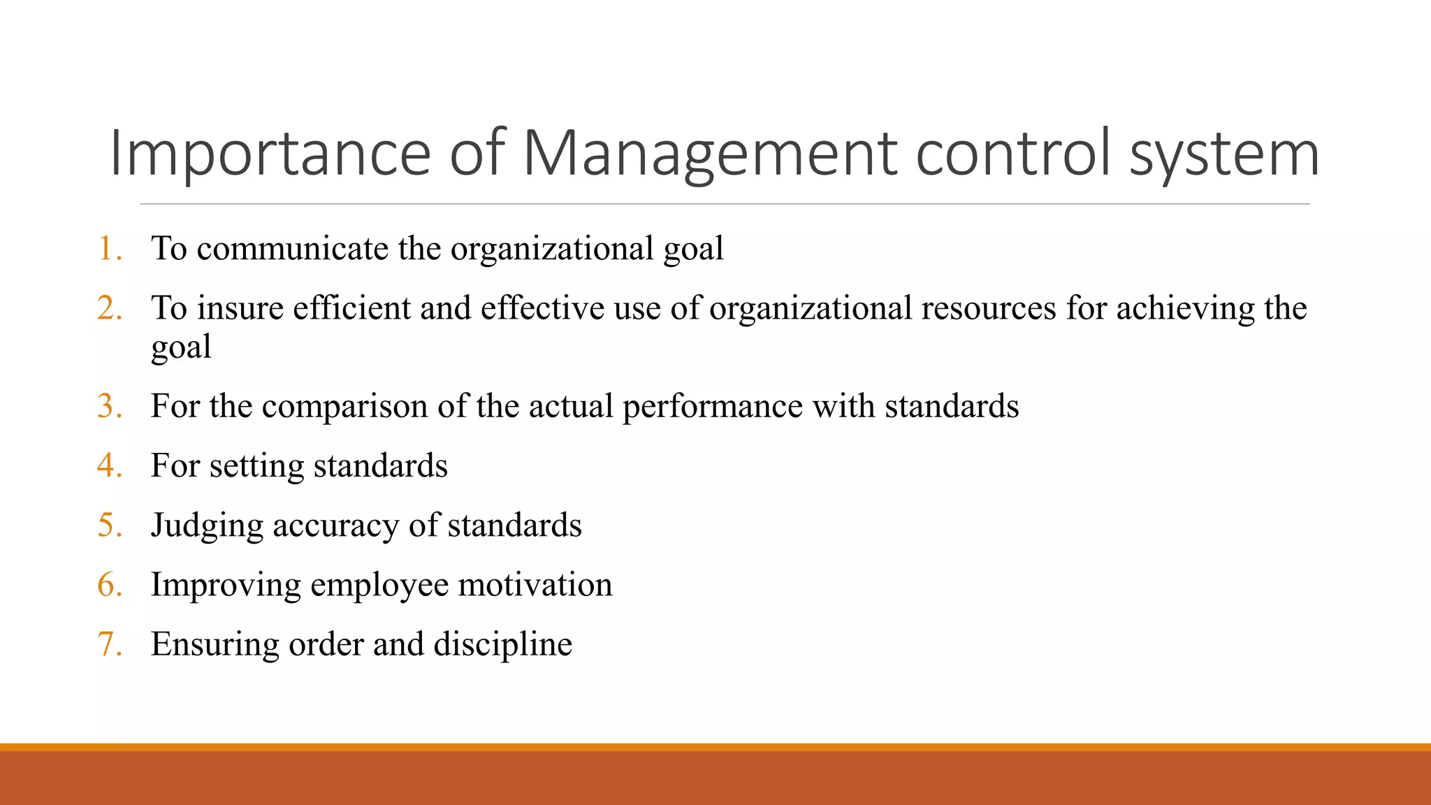 Importance of Management control system
1. To communicate the organizational goal
2. To insure efficient and effective use of organizational resources for achieving the
goal
3. For the comparison of the actual performance with standards
4. For setting standards
5. Judging accuracy of standards
6. Improving employee motivation
7. Ensuring order and discipline
 