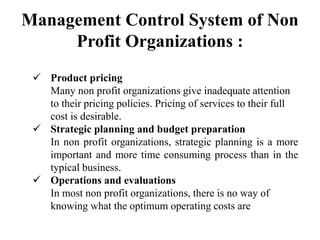 Management Control System of Non
Profit Organizations :
 Product pricing
Many non profit organizations give inadequate attention
to their pricing policies. Pricing of services to their full
cost is desirable.
 Strategic planning and budget preparation
In non profit organizations, strategic planning is a more
important and more time consuming process than in the
typical business.
 Operations and evaluations
In most non profit organizations, there is no way of
knowing what the optimum operating costs are
 