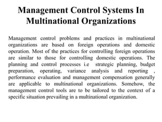Management Control Systems In
Multinational Organizations
Management control problems and practices in multinational
organizations are based on foreign operations and domestic
operation. Most of the practices for controlling foreign operations
are similar to those for controlling domestic operations. The
planning and control processes i.e strategic planning, budget
preparation, operating, variance analysis and reporting ,
performance evaluation and management compensation generally
are applicable to multinational organizations. Somehow, the
management control tools are to be tailored to the context of a
specific situation prevailing in a multinational organization.
 