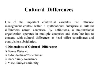 Cultural Differences
One of the important contextual variables that influence
management control within a multinational enterprise is cultural
differences across countries. By definitions, a multinational
organization operates in multiple countries and therefore has to
contend with cultural differences as head office coordinates and
controls its subsidiaries.
4 Dimensions of Cultural Differences
Power Distance
Individualism/Collectivism
Uncertainty Avoidance
Masculinity/Femininity
 
