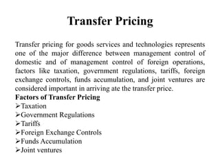 Transfer Pricing
Transfer pricing for goods services and technologies represents
one of the major difference between management control of
domestic and of management control of foreign operations,
factors like taxation, government regulations, tariffs, foreign
exchange controls, funds accumulation, and joint ventures are
considered important in arriving ate the transfer price.
Factors of Transfer Pricing
Taxation
Government Regulations
Tariffs
Foreign Exchange Controls
Funds Accumulation
Joint ventures
 