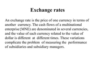 Exchange rates
An exchange rate is the price of one currency in terms of
another currency. The cash flows of a multinational
enterprise{MNE) are denominated in several currencies,
and the value of each currency related to the value of
dollar is different at different times. These variations
complicate the problem of measuring the performance
of subsidiaries and subsidiary managers.
 