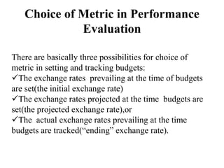Choice of Metric in Performance
Evaluation
There are basically three possibilities for choice of
metric in setting and tracking budgets:
The exchange rates prevailing at the time of budgets
are set(the initial exchange rate)
The exchange rates projected at the time budgets are
set(the projected exchange rate),or
The actual exchange rates prevailing at the time
budgets are tracked(“ending” exchange rate).
 