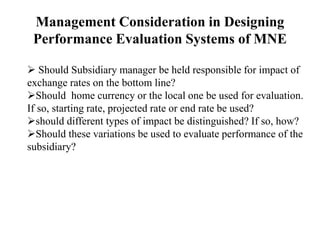 Management Consideration in Designing
Performance Evaluation Systems of MNE
 Should Subsidiary manager be held responsible for impact of
exchange rates on the bottom line?
Should home currency or the local one be used for evaluation.
If so, starting rate, projected rate or end rate be used?
should different types of impact be distinguished? If so, how?
Should these variations be used to evaluate performance of the
subsidiary?
 
