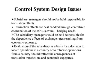 Control System Design Issues
Subsidiary managers should not be held responsible for
translation effects.
Transaction effects are best handled through centralized
coordination of the MNE’s overall hedging needs.
The subsidiary manager should be held responsible for
the dependence effects of exchange rates resulting from
economic exposure.
Evaluation of the subsidiary as a basis for a decision to
locate operations in a country or to relocate operations
from a country should reflect the consequences of
translation transaction, and economic exposures.
 