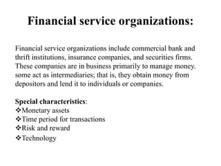 Financial service organizations:
Financial service organizations include commercial bank and
thrift institutions, insurance companies, and securities firms.
These companies are in business primarily to manage money.
some act as intermediaries; that is, they obtain money from
depositors and lend it to individuals or companies.
Special characteristics:
Monetary assets
Time period for transactions
Risk and reward
Technology
 