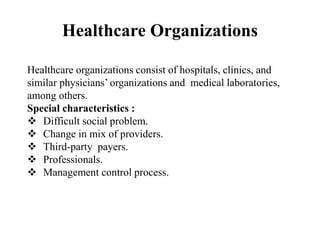 Healthcare Organizations
Healthcare organizations consist of hospitals, clinics, and
similar physicians’ organizations and medical laboratories,
among others.
Special characteristics :
 Difficult social problem.
 Change in mix of providers.
 Third-party payers.
 Professionals.
 Management control process.
 