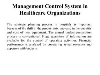 Management Control System in
Healthcare Organizations
The strategic planning process in hospitals is important
because of the shift in the product mix, increase in the quantity
and cost of new equipment. The annual budget preparation
process is conventional. Huge quantities of information are
available for the control of operating activities. Financial
performance is analyzed by comparing actual revenues and
expenses with budgets.
 