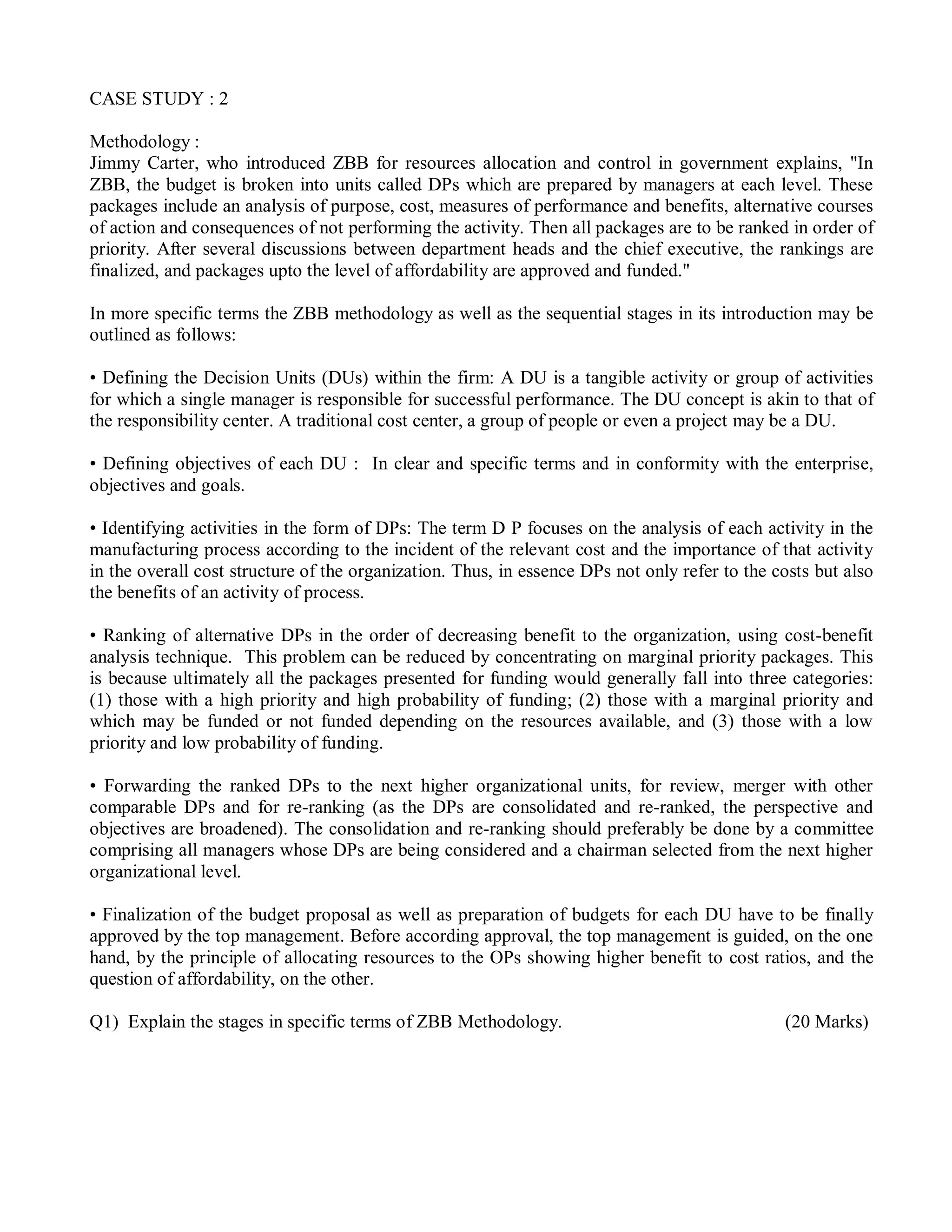 CASE STUDY : 2
Methodology :
Jimmy Carter, who introduced ZBB for resources allocation and control in government explains, "In
ZBB, the budget is broken into units called DPs which are prepared by managers at each level. These
packages include an analysis of purpose, cost, measures of performance and benefits, alternative courses
of action and consequences of not performing the activity. Then all packages are to be ranked in order of
priority. After several discussions between department heads and the chief executive, the rankings are
finalized, and packages upto the level of affordability are approved and funded."
In more specific terms the ZBB methodology as well as the sequential stages in its introduction may be
outlined as follows:
• Defining the Decision Units (DUs) within the firm: A DU is a tangible activity or group of activities
for which a single manager is responsible for successful performance. The DU concept is akin to that of
the responsibility center. A traditional cost center, a group of people or even a project may be a DU.
• Defining objectives of each DU : In clear and specific terms and in conformity with the enterprise,
objectives and goals.
• Identifying activities in the form of DPs: The term D P focuses on the analysis of each activity in the
manufacturing process according to the incident of the relevant cost and the importance of that activity
in the overall cost structure of the organization. Thus, in essence DPs not only refer to the costs but also
the benefits of an activity of process.
• Ranking of alternative DPs in the order of decreasing benefit to the organization, using cost-benefit
analysis technique. This problem can be reduced by concentrating on marginal priority packages. This
is because ultimately all the packages presented for funding would generally fall into three categories:
(1) those with a high priority and high probability of funding; (2) those with a marginal priority and
which may be funded or not funded depending on the resources available, and (3) those with a low
priority and low probability of funding.
• Forwarding the ranked DPs to the next higher organizational units, for review, merger with other
comparable DPs and for re-ranking (as the DPs are consolidated and re-ranked, the perspective and
objectives are broadened). The consolidation and re-ranking should preferably be done by a committee
comprising all managers whose DPs are being considered and a chairman selected from the next higher
organizational level.
• Finalization of the budget proposal as well as preparation of budgets for each DU have to be finally
approved by the top management. Before according approval, the top management is guided, on the one
hand, by the principle of allocating resources to the OPs showing higher benefit to cost ratios, and the
question of affordability, on the other.
Q1) Explain the stages in specific terms of ZBB Methodology. (20 Marks)
 