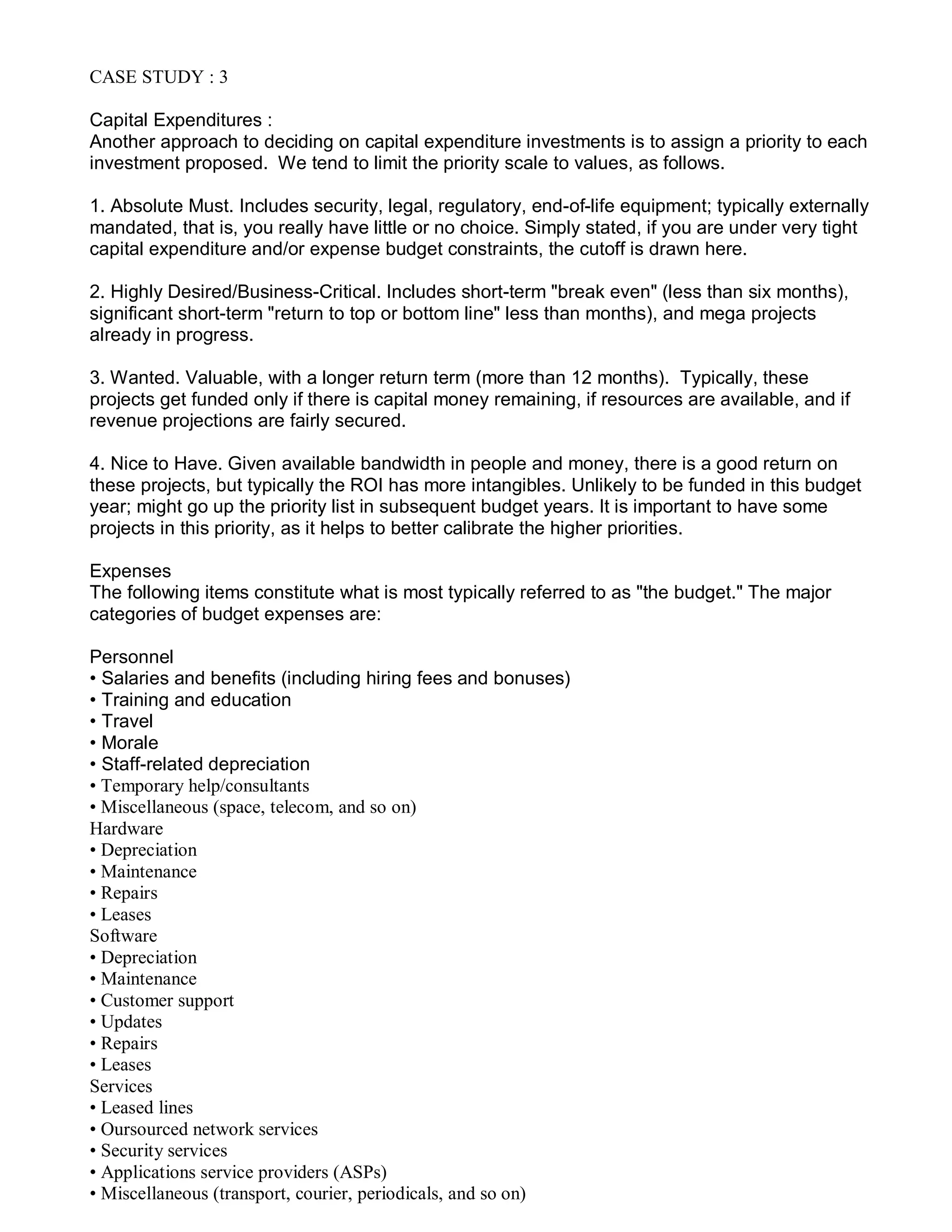 CASE STUDY : 3
Capital Expenditures :
Another approach to deciding on capital expenditure investments is to assign a priority to each
investment proposed. We tend to limit the priority scale to values, as follows.
1. Absolute Must. Includes security, legal, regulatory, end-of-life equipment; typically externally
mandated, that is, you really have little or no choice. Simply stated, if you are under very tight
capital expenditure and/or expense budget constraints, the cutoff is drawn here.
2. Highly Desired/Business-Critical. Includes short-term "break even" (less than six months),
significant short-term "return to top or bottom line" less than months), and mega projects
already in progress.
3. Wanted. Valuable, with a longer return term (more than 12 months). Typically, these
projects get funded only if there is capital money remaining, if resources are available, and if
revenue projections are fairly secured.
4. Nice to Have. Given available bandwidth in people and money, there is a good return on
these projects, but typically the ROI has more intangibles. Unlikely to be funded in this budget
year; might go up the priority list in subsequent budget years. It is important to have some
projects in this priority, as it helps to better calibrate the higher priorities.
Expenses
The following items constitute what is most typically referred to as "the budget." The major
categories of budget expenses are:
Personnel
• Salaries and benefits (including hiring fees and bonuses)
• Training and education
• Travel
• Morale
• Staff-related depreciation
• Temporary help/consultants
• Miscellaneous (space, telecom, and so on)
Hardware
• Depreciation
• Maintenance
• Repairs
• Leases
Software
• Depreciation
• Maintenance
• Customer support
• Updates
• Repairs
• Leases
Services
• Leased lines
• Oursourced network services
• Security services
• Applications service providers (ASPs)
• Miscellaneous (transport, courier, periodicals, and so on)
 