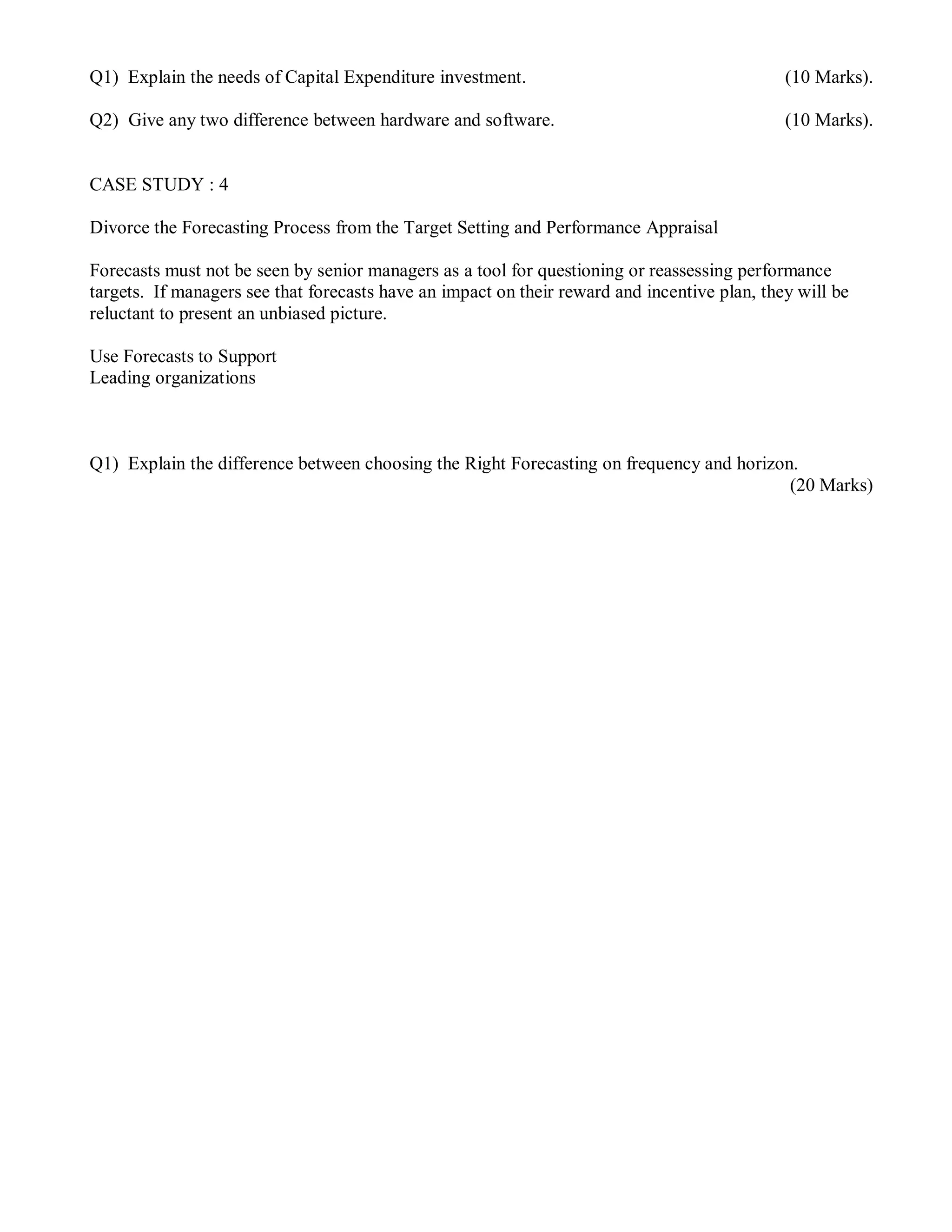 Q1) Explain the needs of Capital Expenditure investment. (10 Marks).
Q2) Give any two difference between hardware and software. (10 Marks).
CASE STUDY : 4
Divorce the Forecasting Process from the Target Setting and Performance Appraisal
Forecasts must not be seen by senior managers as a tool for questioning or reassessing performance
targets. If managers see that forecasts have an impact on their reward and incentive plan, they will be
reluctant to present an unbiased picture.
Use Forecasts to Support
Leading organizations
Q1) Explain the difference between choosing the Right Forecasting on frequency and horizon.
(20 Marks)
 