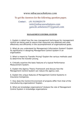 MANAGEMENT CONTROL SYSTEMS
1. Explain in detail how the new management techniques for management
control are being used to assure that resources are obtained and used
effectively and efficiently in the accomplishment of organizational goals.
2. What do you understand by Management Information System? Explain
its significance in designing Management Control System in an
organization.
3. What is meant by Transfer Pricing? Explain the various methods used
to determine the transfer pricing.
4. Critically examine the basic features of a typical Performance
Measurement System.
5. Explain the Agency Theory Framework and discuss how the
Management Control System can reduce the agency cost.
6. Explain the unique features of Management Control Systems in
Insurance Companies.
7. How does the Control Environment of projects differ from that of the
manufacturing organizations? Explain.
8. What are knowledge organizations? Analyze the role of Management
Control System in knowledge organizations
 