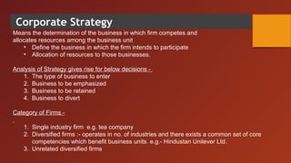 Corporate Strategy
Means the determination of the business in which firm competes and
allocates resources among the business unit
• Define the business in which the firm intends to participate
• Allocation of resources to those businesses.
Analysis of Strategy gives rise for below decisions -
1. The type of business to enter
2. Business to be emphasized
3. Business to be retained
4. Business to divert
Category of Firms -
1. Single industry firm e.g. tea company
2. Diversified firms :- operates in no. of industries and there exists a common set of core
competencies which benefit business units. e.g.- Hindustan Unilever Ltd.
3. Unrelated diversified firms
 
