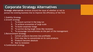 Corporate Strategy Alternatives
Strategic alternatives revolves around the issue of whether or not to
pursue the existing business line to improve the efficiency of the firm
1.Stability Strategy
2.Growth strategy
I. To ensure survival in the long run
II. To achieve economies of large scale
III. To build corporate image
IV. To survive during tough times like recession
V. To encourage innovativeness on the part of the management
3.Retrenchment Strategy
I. Certain products becomes less profitable
II. Firm may like to concentrate on its core products
III. Products become absolute
IV. Due to recession
4.Combination strategy
 