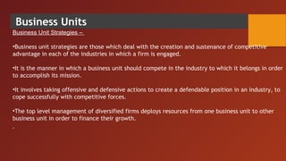 Business Units
Business Unit Strategies –
•Business unit strategies are those which deal with the creation and sustenance of competitive
advantage in each of the industries in which a firm is engaged.
•It is the manner in which a business unit should compete in the industry to which it belongs in order
to accomplish its mission.
 
•It involves taking offensive and defensive actions to create a defendable position in an industry, to
cope successfully with competitive forces.
 
•The top level management of diversified firms deploys resources from one business unit to other
business unit in order to finance their growth.
 