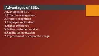 Advantages of SBUs
Advantages of SBU –
1.Effective Management
2.Proper recognition
3.Employee motivation
4.Higher efficiency
5.Better customer service
6.Facilitates innovation
7.Improvement of corporate image
 