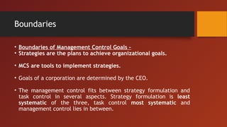 Boundaries
• Boundaries of Management Control Goals -
• Strategies are the plans to achieve organizational goals.
• MCS are tools to implement strategies.
• Goals of a corporation are determined by the CEO.
• The management control fits between strategy formulation and
task control in several aspects. Strategy formulation is least
systematic of the three, task control most systematic and
management control lies in between.
 