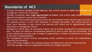 Boundaries of MCS
• Strategy formulation focuses on the long run, task control focuses on short run activities and
management control lies in between.
• Strategy formulation uses rough approximates of future, task control uses current accurate
data and management control lies in between.
• Each activity involves both planning and control but the emphasis varies with the type of activity.
• The planning process is much more important in strategy formulation, the control process is
much more important in task control and planning and control are of approximately equal
importance in management control.
• Management control does not necessarily require that all actions correspond to a predetermined
plan. The plans are based on circumstances believed to exist at time they are formulated. The
actions followed by the plan may no longer be approximate, if these circumstances are changed
at the time of implementation.
• The management control involves anticipating future conditions to ensure the organization’s
objectives are achieved.
• Thus confirming a budget is not necessarily good, and departure is also not necessarily bad.
• MCS help managers move an organization towards its strategic objectives.
 