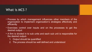 What is MCS ?
• Process by which management influences other members of the
organization to implement organization’s strategies effectively and
efficiently
• Exercises control over inputs and on the processes to get the
desired output
• A firm is divided in to sub units and each sub unit is responsible for
the desired output-
1. Output should be quantified
2. The process should be well defined and understood
 