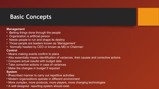 Basic Concepts
Management
• Getting things done through the people
• Organization is artificial person
• Needs people to run and shape its destiny
• Those people are leaders known as ‘Management’
• Normally headed by CEO or known as MD or Chairman
Control
• Means making events confirm to plans
• Also essentially means identification of variances, their causes and corrective actions
• Compare actual results with budget data
• Take corrective actions in case of variances
• Make the changes in budget if required
System
• Prescribed manner to carry out repetitive activities
• Modern organizations operate in different environment
• More complex, more products, more players, more changing technologies
• A well designed reporting system should exist
 