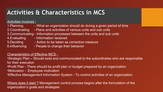 Activities & Characteristics in MCS
Activities involved -
1.Planning - What an organization should do during a given period of time
2.Coordinating - Plans and activities of various units and sub units
3.Communicating - Information processed between the units and sub units
4.Evaluating - Information received
5.Deciding - Action to be taken as corrective measure
6.Influencing - People to change their behavior
Characteristics of Effective MCS -
•Strategic Plan – Should exist and communicated to the subordinates who are responsible
for their execution
•Profit Plan - There should be profit plan or budget prepared by an organization
•Motivation - Employee motivation
•Effective Management Information System - To control activities of an organization
Where does it start ? Management control process begins after the formulation of the
organization’s goals and strategies
 